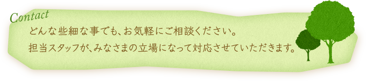 Contact どんな些細な事でも、お気軽にご相談ください。担当スタッフが、みなさまの立場になって対応させていただきます。